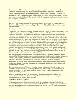 Semiramis claimed that a full grown evergreen tree grew overnight from a dead tree stump. This symbolised Nimrod's coming back to life, and bringing heaven's gifts to mankind. Thus began the practice of cutting down a fir tree and hanging gifts on it. That is the origin of today's Christmas tree! Thus says the Lord, "Do not learn the way of the heathen. The customs of the people are futile. One cuts a tree from the forest with the axe. They decorate it with silver and gold; they fasten it with nails so that it will not topple!" (Jer. 10:2-4). 
Easter 
The word 'Easter' comes from one of the titles of the queen of heaven, 'Ishtar' or `Astarte' (see 1 Kin. 11:5) - one of the idols that Solomon worshipped. There were slightly different forms of that name in different countries. The Encyclopaedia Brittanica states, "The English word 'Easter' corresponding to the German 'Oster' reveals Christianity's indebtedness (!) to the Teutonic tribes of central Europe. Christianity, when it reached the Teutons, incorporated in its celebration of this great Christian feast day, many of the heathen rites and customs that accompanied their observance of the 'Spring' festival. That the 'festival' of the resurrection occurred in the spring that it celebrated the triumph of life over death, made it easy for the church to identify with this occasion, the most joyous festival of the Teutons, held in honour of the death of winter, the birth of a new year and the return of the sun. Eostre (or Ostera), the goddess of the spring, gave its name to the Christian holy day. The conception of the egg as a symbol of fertility and of renewed life goes back to the ancient Egyptians and Persians who had also the custom of colouring and eating eggs during the spring festival. This ancient idea, of the significance of egg as the symbol of life, readily became the idea of the egg as a symbol of resurrection. According to old superstition, the sun rising on Easter morning dances in the heavens; this belief has been traced to the old heathen festival of spring, when the spectators danced in honour of the sun ... The Protestant churches also followed the custom of holding sunrise services on Easter morning" - (1959 edition, Vol. 7, pages 859, 860). The Babylonians believed that a great egg fell from heaven into the River Euphrates and that Astarte came out of it. Thus began the distribution of eggs in connection with the worship of the sun in the spring festival. The 4th century Christians took this over, and even today Easter is celebrated with eggs, supposedly symbolising Christ's coming out of the grave as the chick comes out of the egg!! Sacred bread cakes called `bouns' were offered to the queen of heaven by the heathen, many centuries before Christ (see Jer. 7:18). These became the 'hot cross buns' of Good Friday, when Christians took over these pagan customs! The death and resurrection of Christ are the central message of the gospel. The only way that Jesus intended us to commemorate this was through the 'breaking of bread' which we are to take part in together as a church. This was certainly not to be just once a year at Good Friday/Easter time, and certainly not with eggs and buns! When we break bread, we testify not only of Christ's death, but also our death with Him. The emotionalism of Good Friday and sentimentality of Easter turns the attention of men away from the necessity of following Jesus, to empty ritualism. 
God's Word Or Man's Tradition? 
Behind the celebration of Christmas and Easter lies the far more deadly principle of following the traditions of men even when they have no foundation in God's Word. So strong is this power of tradition that many believers who follow the Scriptures in other areas still find it difficult to give up celebrating Christmas and Easter.  