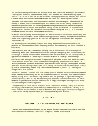 It is amazing that many believers are not willing to accept what even secular writers (like the authors of Encyclopaedia Brittanica) have understood clearly - that Christmas and Easter are basically pagan festivals. You can call an ass a lion, but it is still an ass. Changing the names has not made these festivals Christian! There is no difference between Christmas and Easter and Ganesh Puja and Dussera. It becomes clear from what we have seen that what Christians are celebrating on Christmas day is the birthday of another 'Jesus' - Nimrod of Babylon. And at Easter time they are actually celebrating the resurrection of another 'Jesus' too - the sun-god that has brought summer to the northern hemisphere! Behind Nimrod and the sun-god stand Satan who actually receives that worship. The Israelites called their golden calf 'Jehovah', but it was Satan who received that worship (Ex. 32:4,5). Let all those who celebrate Christmas and Easter remember that and beware! As we said at the beginning, Jesus was engaged in a constant battle with the Pharisees over this very issue - man's traditions versus God's Word. He faced more opposition for opposing the empty traditions of 'the fathers' than for preaching against sin. We shall find our experience to be the same, if we are just as faithful as He was. It is the calling of the church today to expose these empty Babylonian celebrations that Satan has promoted in Christendom and to refuse everything (however innocent looking) that has no foundation in God's Word. Some may quote Rom. 14:5,6 about those who keep a day as unto the Lord. This is referring to the sabbath-day, which some converted Jews still did not have light on to give up. Paul exhorted those who had the light of the new covenant to bear with these weaker Jewish brethren. But this certainly cannot be applied to the celebration of Ganesh Puja or Christmas or Diwali or Easter by Christians today! God's Word alone is our guide and not the example of even godly men in those areas where they do not follow the Word of God. "Let God be found true even though every man be found a liar" (Rom. 3:4). "Check (their) words against the Word of God, says the Lord. If their messages (teachings) are different from Mine, it is because they have no light" (Isa. 8:20 LB). The Bereans searched the Scriptures to check up even on Paul's teaching, and the Holy Spirit commends them for it (Acts 17:11). That is a good example for all of us to follow. David was a man after God's own heart. Yet, for forty years, he permitted the Israelites to worship Moses' bronze serpent without realising that this was an abomination to God. He did not have light even on such obvious idolatry. It was a much lesser king, Hezekiah, who was given light to expose and destroy this idolatrous practice (2 Kin. 18:1-4). We can follow godly men in the saintliness of their lives and not in their lack of light on human traditions. Our safety lies in simply following the teaching of God's Word and not in adding to or subtracting from it. True spirituality is to follow Jesus in all aspects of life. This involves primarily a taking up of the cross and obeying God's word in the power of the Holy Spirit in daily life. It also involves a forsaking of all human traditions that are not found in the New Testament. God desires a pure testimony in every place - a church that is not only free from all sin, but also free from Babylonian traditions. 
CHAPTER 25 
GOD'S PERFECT PLAN FOR THOSE WHO HAVE FAILED There are many brothers and sisters who feel that because they have sinned and failed God at some time in their past lives, therefore they cannot fulfil God's perfect plan for their lives now.  