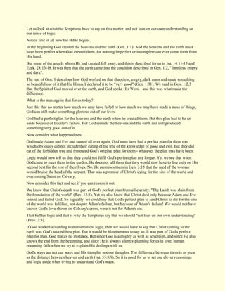 Let us look at what the Scriptures have to say on this matter, and not lean on our own understanding or our sense of logic. Notice first of all how the Bible begins. In the beginning God created the heavens and the earth (Gen. 1:1). And the heavens and the earth must have been perfect when God created them, for nothing imperfect or incomplete can ever come forth from His hand. But some of the angels whom He had created fell away, and this is described for us in Isa. 14:11-15 and Ezek. 28:13-18. It was then that the earth came into the condition described in Gen. 1:2, "formless, empty and dark". The rest of Gen. 1 describes how God worked on that shapeless, empty, dark mass and made something so beautiful out of it that He Himself declared it to be "very good" (Gen. 1:31). We read in Gen. 1:2,3 that the Spirit of God moved over the earth, and God spoke His Word - and this was what made the difference. What is the message in that for us today? Just this that no matter how much we may have failed or how much we may have made a mess of things, God can still make something glorious out of our lives. God had a perfect plan for the heavens and the earth when he created them. But this plan had to be set aside because of Lucifer's failure. But God remade the heavens and the earth and still produced something very good out of it. Now consider what happened next. God made Adam and Eve and started all over again. God must have had a perfect plan for them too, which obviously did not include their eating of the tree of the knowledge of good and evil. But they did eat of the forbidden tree and frustrated God's original plan for them - whatever the plan may have been. Logic would now tell us that they could not fulfil God's perfect plan any longer. Yet we see that when God came to meet them in the garden, He does not tell them that they would now have to live only on His second best for the rest of their lives. No. He promises them in Gen. 3:15 that the seed of the woman would bruise the head of the serpent. That was a promise of Christ's dying for the sins of the world and overcoming Satan on Calvary. Now consider this fact and see if you can reason it out. We know that Christ's death was part of God's perfect plan from all eternity. "The Lamb was slain from the foundation of the world" (Rev. 13:8). Yet we also know that Christ died only because Adam and Eve sinned and failed God. So logically, we could say that God's perfect plan to send Christ to die for the sins of the world was fulfilled, not despite Adam's failure, but because of Adam's failure! We would not have known God's love shown on Calvary's cross, were it not for Adam's sin. That baffles logic and that is why the Scriptures say that we should "not lean on our own understanding" (Prov. 3:5). If God worked according to mathematical logic, then we would have to say that Christ coming to the earth was God's second best plan. But it would be blasphemous to say so. It was part of God's perfect plan for man. God makes no mistakes. But since God is almighty as well as sovereign, and since He also knows the end from the beginning, and since He is always silently planning for us in love, human reasoning fails when we try to explain His dealings with us. 
God's ways are not our ways and His thoughts not our thoughts. The difference between them is as great as the distance between heaven and earth (Isa. 55:8,9). So it is good for us to set our clever reasonings and logic aside when trying to understand God's ways.  