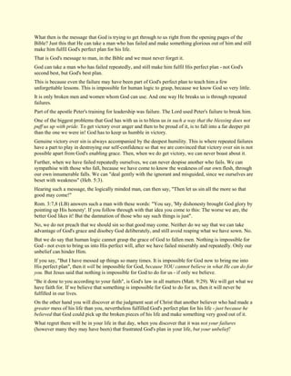 What then is the message that God is trying to get through to us right from the opening pages of the Bible? Just this that He can take a man who has failed and make something glorious out of him and still make him fulfil God's perfect plan for his life. That is God's message to man, in the Bible and we must never forget it. God can take a man who has failed repeatedly, and still make him fulfil His perfect plan - not God's second best, but God's best plan. This is because even the failure may have been part of God's perfect plan to teach him a few unforgettable lessons. This is impossible for human logic to grasp, because we know God so very little. It is only broken men and women whom God can use. And one way He breaks us is through repeated failures. Part of the apostle Peter's training for leadership was failure. The Lord used Peter's failure to break him. One of the biggest problems that God has with us is to bless us in such a way that the blessing does not puff us up with pride. To get victory over anger and then to be proud of it, is to fall into a far deeper pit than the one we were in! God has to keep us humble in victory. Genuine victory over sin is always accompanied by the deepest humility. This is where repeated failures have a part to play in destroying our self-confidence so that we are convinced that victory over sin is not possible apart from God's enabling grace. Then, when we do get victory, we can never boast about it. Further, when we have failed repeatedly ourselves, we can never despise another who fails. We can sympathise with those who fall, because we have come to know the weakness of our own flesh, through our own innumerable falls. We can "deal gently with the ignorant and misguided, since we ourselves are beset with weakness" (Heb. 5:3). Hearing such a message, the logically minded man, can then say, "Then let us sin all the more so that good may come!" Rom. 3:7,8 (LB) answers such a man with these words: "You say, 'My dishonesty brought God glory by pointing up His honesty'. If you follow through with that idea you come to this: The worse we are, the better God likes it! But the damnation of those who say such things is just". No, we do not preach that we should sin so that good may come. Neither do we say that we can take advantage of God's grace and disobey God deliberately, and still avoid reaping what we have sown. No. But we do say that human logic cannot grasp the grace of God to fallen men. Nothing is impossible for God - not even to bring us into His perfect will, after we have failed miserably and repeatedly. Only our unbelief can hinder Him. If you say, "But I have messed up things so many times. It is impossible for God now to bring me into His perfect plan", then it will be impossible for God, because YOU cannot believe in what He can do for you. But Jesus said that nothing is impossible for God to do for us - if only we believe. "Be it done to you according to your faith", is God's law in all matters (Matt. 9:29). We will get what we have faith for. If we believe that something is impossible for God to do for us, then it will never be fulfilled in our lives. On the other hand you will discover at the judgment seat of Christ that another believer who had made a greater mess of his life than you, nevertheless fulfilled God's perfect plan for his life - just because he believed that God could pick up the broken pieces of his life and make something very good out of it. What regret there will be in your life in that day, when you discover that it was not your failures (however many they may have been) that frustrated God's plan in your life, but your unbelief!  