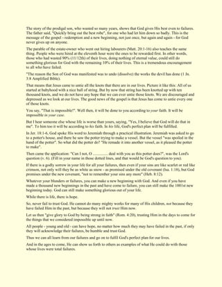 The story of the prodigal son, who wasted so many years, shows that God gives His best even to failures. The father said, "Quickly bring out the best robe", for one who had let him down so badly. This is the message of the gospel - redemption and a new beginning, not just once, but again and again - for God never gives up on anyone. The parable of the estate-owner who went out hiring labourers (Matt. 20:1-16) also teaches the same thing. People who were hired at the eleventh hour were the ones to be rewarded first. In other words, those who had wasted 90% (11/12th) of their lives, doing nothing of eternal value, could still do something glorious for God with the remaining 10% of their lives. This is a tremendous encouragement to all who have failed. "The reason the Son of God was manifested was to undo (dissolve) the works the devil has done (1 Jn. 3:8 Amplified Bible). That means that Jesus came to untie all the knots that there are in our lives. Picture it like this: All of us started at babyhood with a nice ball of string. But by now that string has been knotted up with ten thousand knots, and we do not have any hope that we can ever untie those knots. We are discouraged and depressed as we look at our lives. The good news of the gospel is that Jesus has come to untie every one of those knots. You say, "That is impossible!". Well then, it will be done to you according to your faith. It will be impossible in your case. But I hear someone else whose life is worse than yours, saying, "Yes, I believe that God will do that in me". To him too it will be according to his faith. In his life, God's perfect plan will be fulfilled. In Jer. 18:1-6, God spoke His word to Jeremiah through a practical illustration. Jeremiah was asked to go to a potter's house, and there he saw the potter trying to make a vessel. But the vessel "was spoiled in the hand of the potter". So what did the potter do? "He remade it into another vessel, as it pleased the potter to make". Then came the application: "Can I not, O ............... deal with you as this potter does?", was the Lord's question (v. 6). (Fill in your name in those dotted lines, and that would be God's question to you). If there is a godly sorrow in your life for all your failures, then even if your sins are like scarlet or red like crimson, not only will they be as white as snow - as promised under the old covenant (Isa. 1:18), but God promises under the new covenant, "not to remember your sins any more" (Heb. 8:12). Whatever your blunders or failures, you can make a new beginning with God. And even if you have made a thousand new beginnings in the past and have come to failure, you can still make the 1001st new beginning today. God can still make something glorious out of your life. While there is life, there is hope. So, never fail to trust God. He cannot do many mighty works for many of His children, not because they have failed Him in the past, but because they will not trust Him now. Let us then "give glory to God by being strong in faith" (Rom. 4:20), trusting Him in the days to come for the things that we considered impossible up until now. All people - young and old - can have hope, no matter how much they may have failed in the past, if only they will acknowledge their failures, be humble and trust God. Thus we can all learn from our failures and go on to fulfil God's perfect plan for our lives. And in the ages to come, He can show us forth to others as examples of what He could do with those whose lives were total failures.  