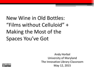 New Wine in Old Bottles:
“Films without Celluloid” +
Making the Most of the
Spaces You’ve Got
Andy Horbal
University of Maryland
The Innovative Library Classroom
May 12, 2015
 