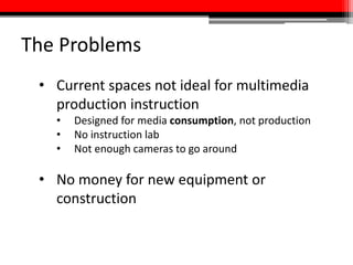 The Problems
• Current spaces not ideal for multimedia
production instruction
• Designed for media consumption, not production
• No instruction lab
• Not enough cameras to go around
• No money for new equipment or
construction
 