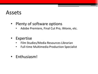 Assets
• Plenty of software options
• Adobe Premiere, Final Cut Pro, iMovie, etc.
• Expertise
• Film Studies/Media Resources Librarian
• Full-time Multimedia Production Specialist
• Enthusiasm!
 