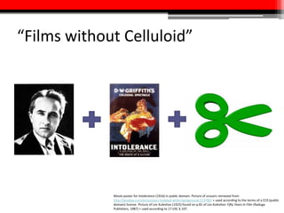 “Films without Celluloid”
Movie poster for Intolerance (1916) in public domain. Picture of scissors retrieved from
http://pixabay.com/en/scissors-isolated-white-background-213700/ + used according to the terms of a CC0 (public
domain) license. Picture of Lev Kuleshov (1925) found on p.81 of Lev Kuleshov: Fifty Years in Film (Raduga
Publishers, 1987) + used according to 17 USC § 107.
 