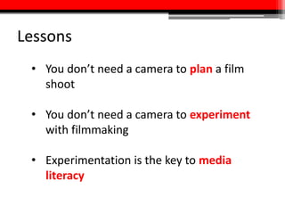 Lessons
• You don’t need a camera to plan a film
shoot
• You don’t need a camera to experiment
with filmmaking
• Experimentation is the key to media
literacy
 