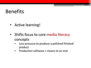 Benefits
• Active learning!
• Shifts focus to core media literacy
concepts
• Less pressure to produce a polished finished
product
• Production software = means to an end
 