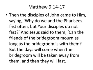Matthew 9:14-17
• Then the disciples of John came to Him,
saying, ’Why do we and the Pharisees
fast often, but Your disciples do not
fast?’ And Jesus said to them, ‘Can the
friends of the bridegroom mourn as
long as the bridegroom is with them?
But the days will come when the
bridegroom will be taken away from
them, and then they will fast.
 