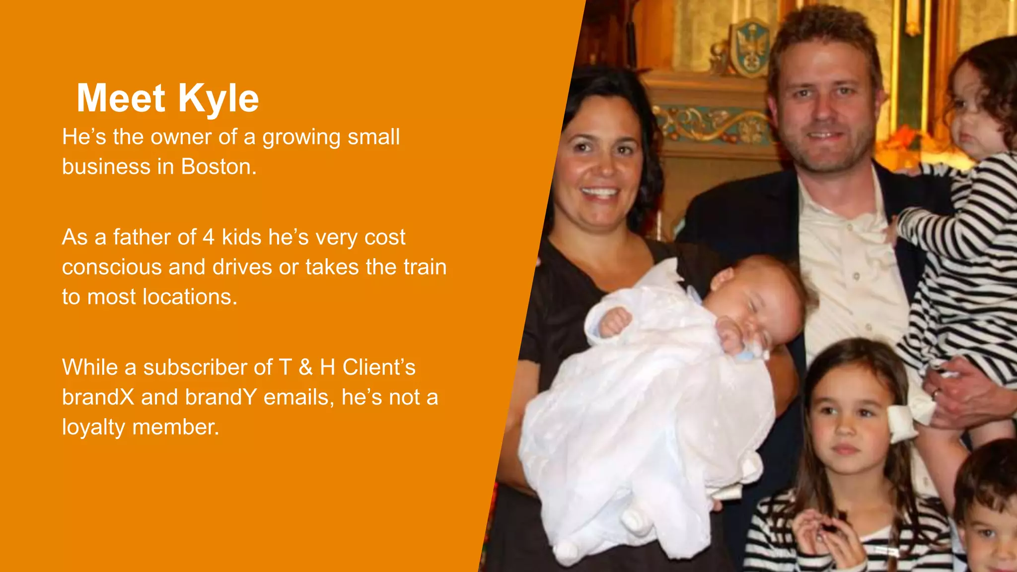 Meet Kyle
He’s the owner of a growing small
business in Boston.
As a father of 4 kids he’s very cost
conscious and drives or takes the train
to most locations.
While a subscriber of T & H Client’s
brandX and brandY emails, he’s not a
loyalty member.
 