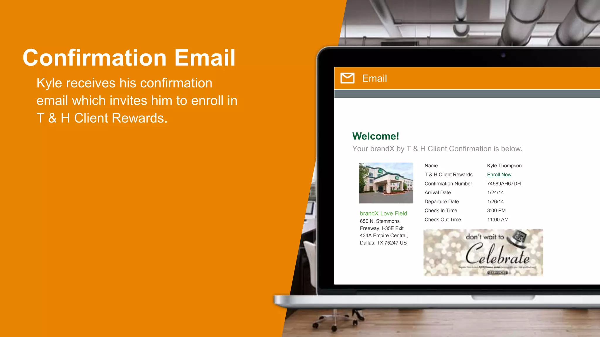 Confirmation Email
Kyle receives his confirmation
email which invites him to enroll in
T & H Client Rewards.
Email
Welcome!
Your brandX by T & H Client Confirmation is below.
Name
T & H Client Rewards
Confirmation Number
Arrival Date
Departure Date
Check-In Time
Check-Out Time
brandX Love Field
650 N. Stemmons
Freeway, I-35E Exit
434A Empire Central,
Dallas, TX 75247 US
Kyle Thompson
Enroll Now
74589AH67DH
1/24/14
1/26/14
3:00 PM
11:00 AM
 