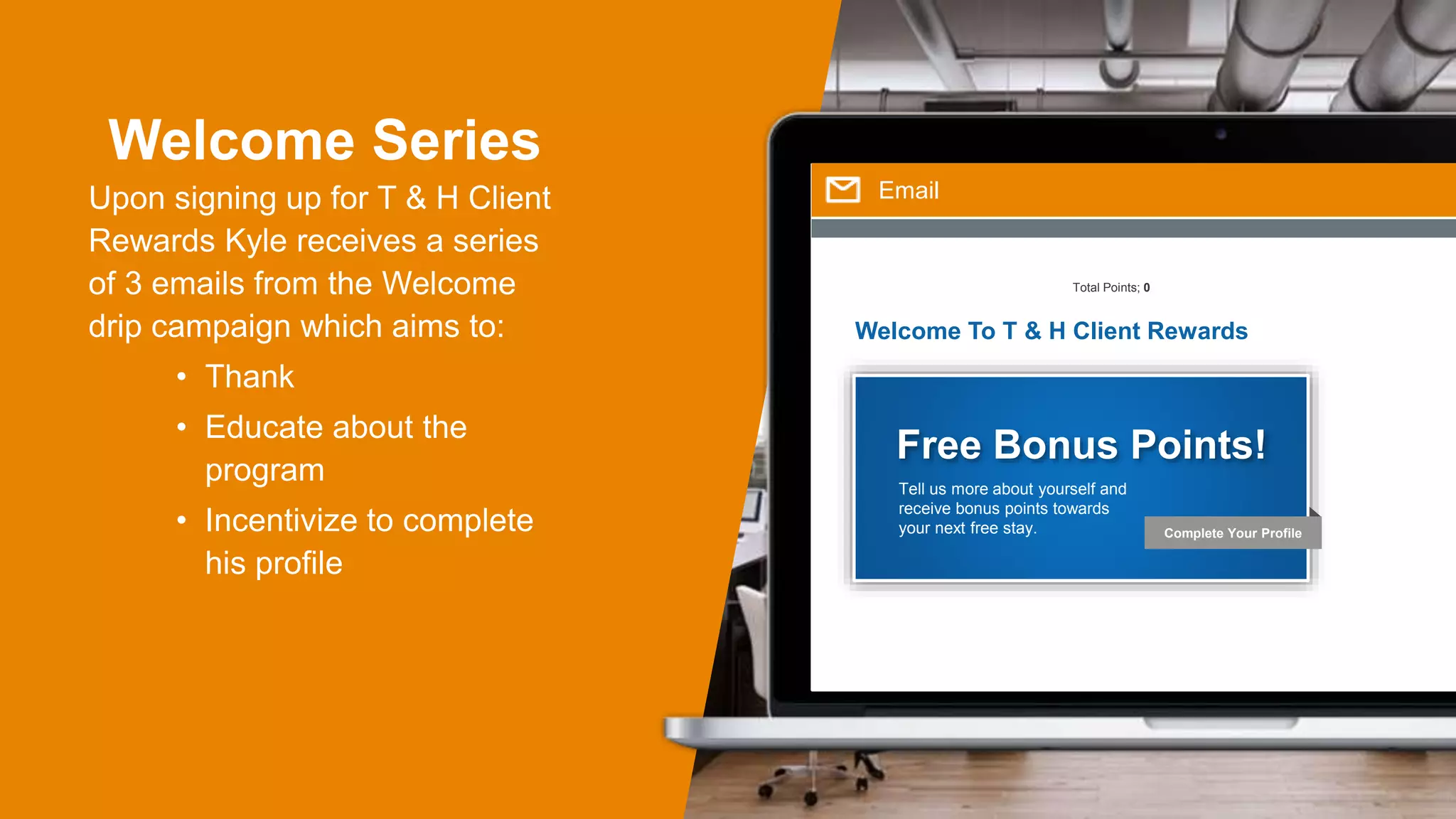 Welcome Series
Upon signing up for T & H Client
Rewards Kyle receives a series
of 3 emails from the Welcome
drip campaign which aims to:
• Thank
• Educate about the
program
• Incentivize to complete
his profile
Email
Welcome To T & H Client Rewards
Total Points; 0
Complete Your Profile
Free Bonus Points!
Tell us more about yourself and
receive bonus points towards
your next free stay.
 