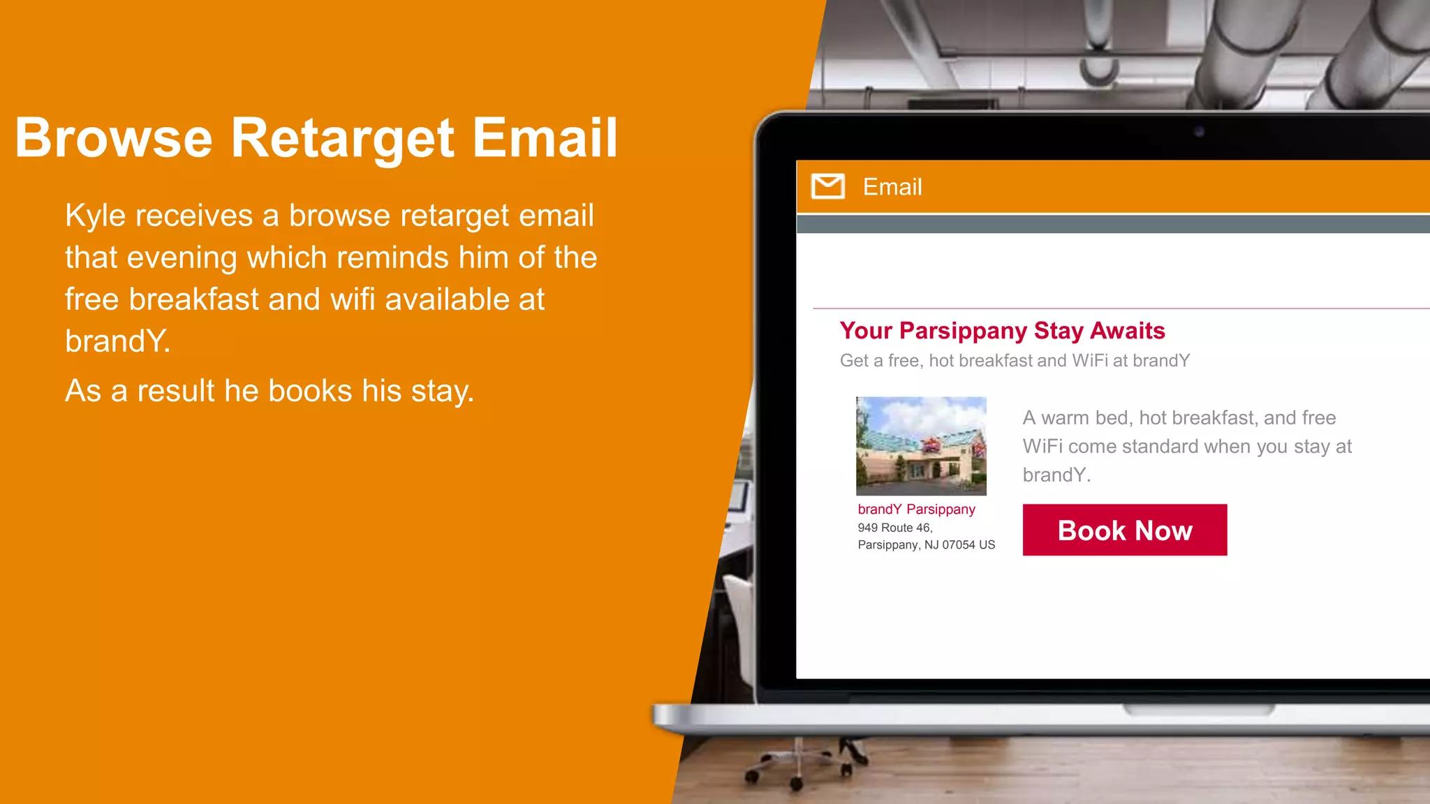 Browse Retarget Email
Kyle receives a browse retarget email
that evening which reminds him of the
free breakfast and wifi available at
brandY.
As a result he books his stay.
Email
Your Parsippany Stay Awaits
Get a free, hot breakfast and WiFi at brandY
brandY Parsippany
949 Route 46,
Parsippany, NJ 07054 US
A warm bed, hot breakfast, and free
WiFi come standard when you stay at
brandY.
Book Now
 