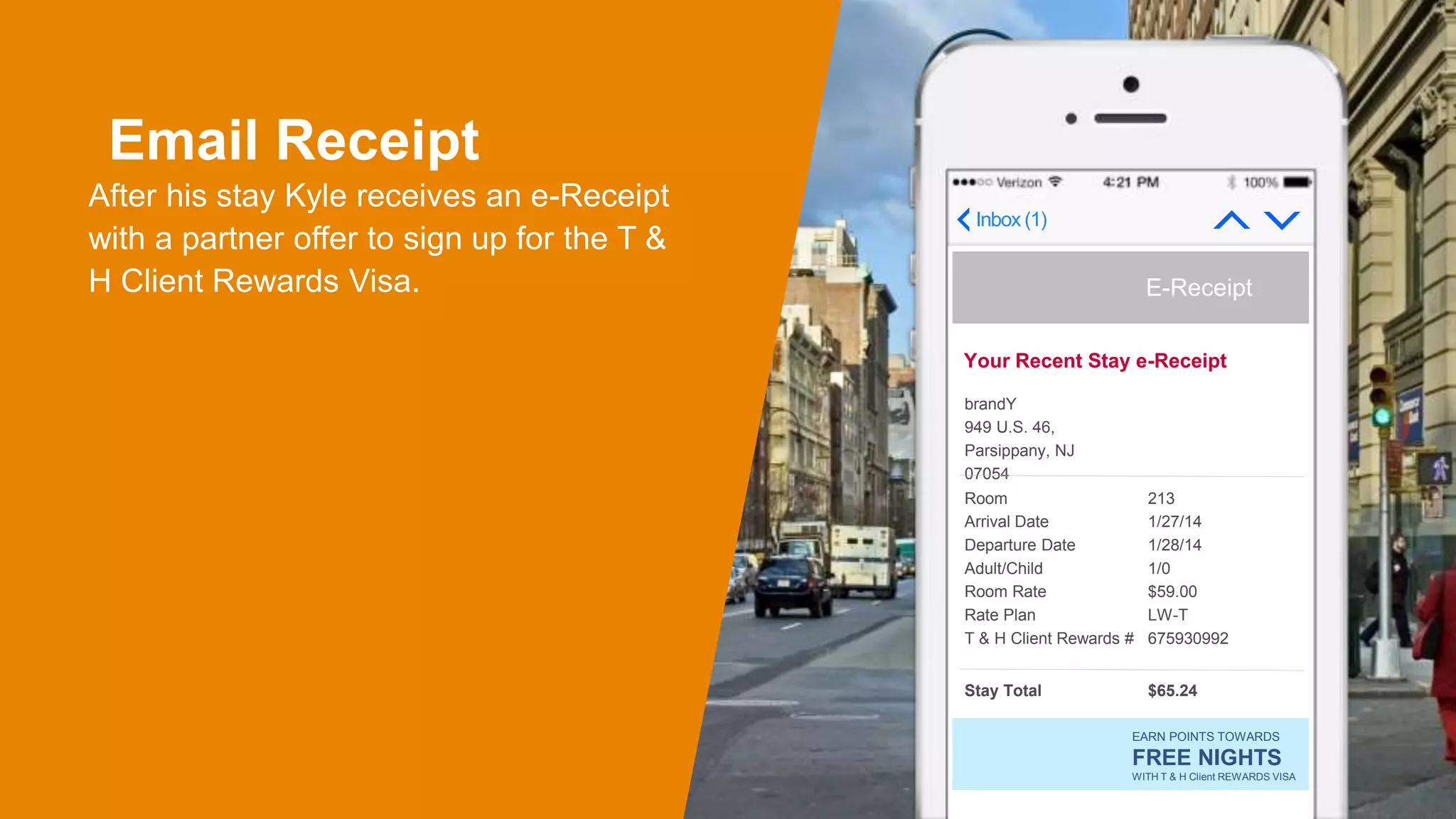 Email Receipt
After his stay Kyle receives an e-Receipt
with a partner offer to sign up for the T &
H Client Rewards Visa.
Inbox (1)
Your Recent Stay e-Receipt
E-Receipt
brandY
949 U.S. 46,
Parsippany, NJ
07054
Room
Arrival Date
Departure Date
Adult/Child
Room Rate
Rate Plan
T & H Client Rewards #
213
1/27/14
1/28/14
1/0
$59.00
LW-T
675930992
Stay Total $65.24
EARN POINTS TOWARDS
FREE NIGHTS
WITH T & H Client REWARDS VISA
 