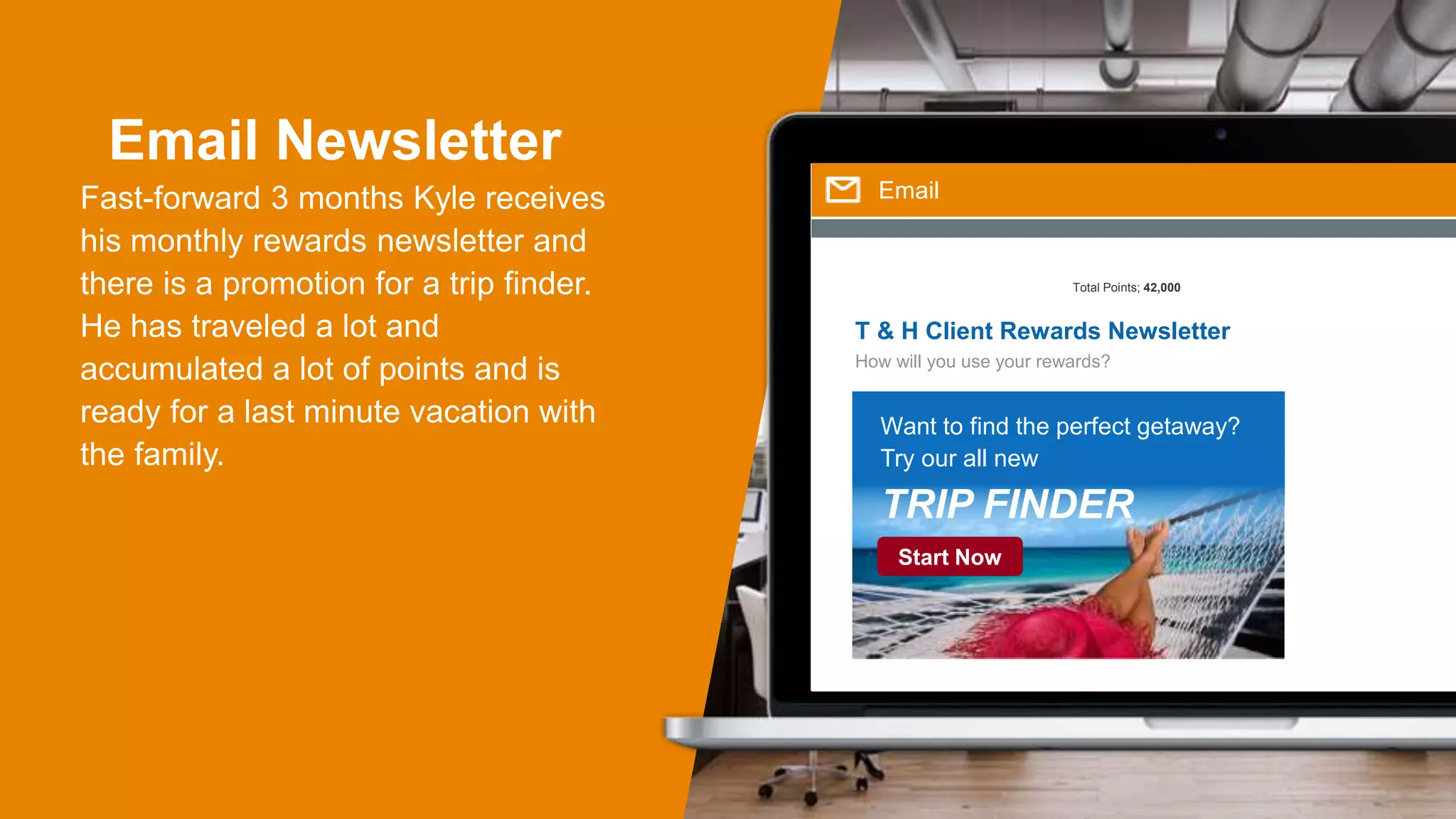 Email Newsletter
Fast-forward 3 months Kyle receives
his monthly rewards newsletter and
there is a promotion for a trip finder.
He has traveled a lot and
accumulated a lot of points and is
ready for a last minute vacation with
the family.
Email
T & H Client Rewards Newsletter
How will you use your rewards?
Total Points; 42,000
Want to find the perfect getaway?
Try our all new
TRIP FINDER
Start Now
 