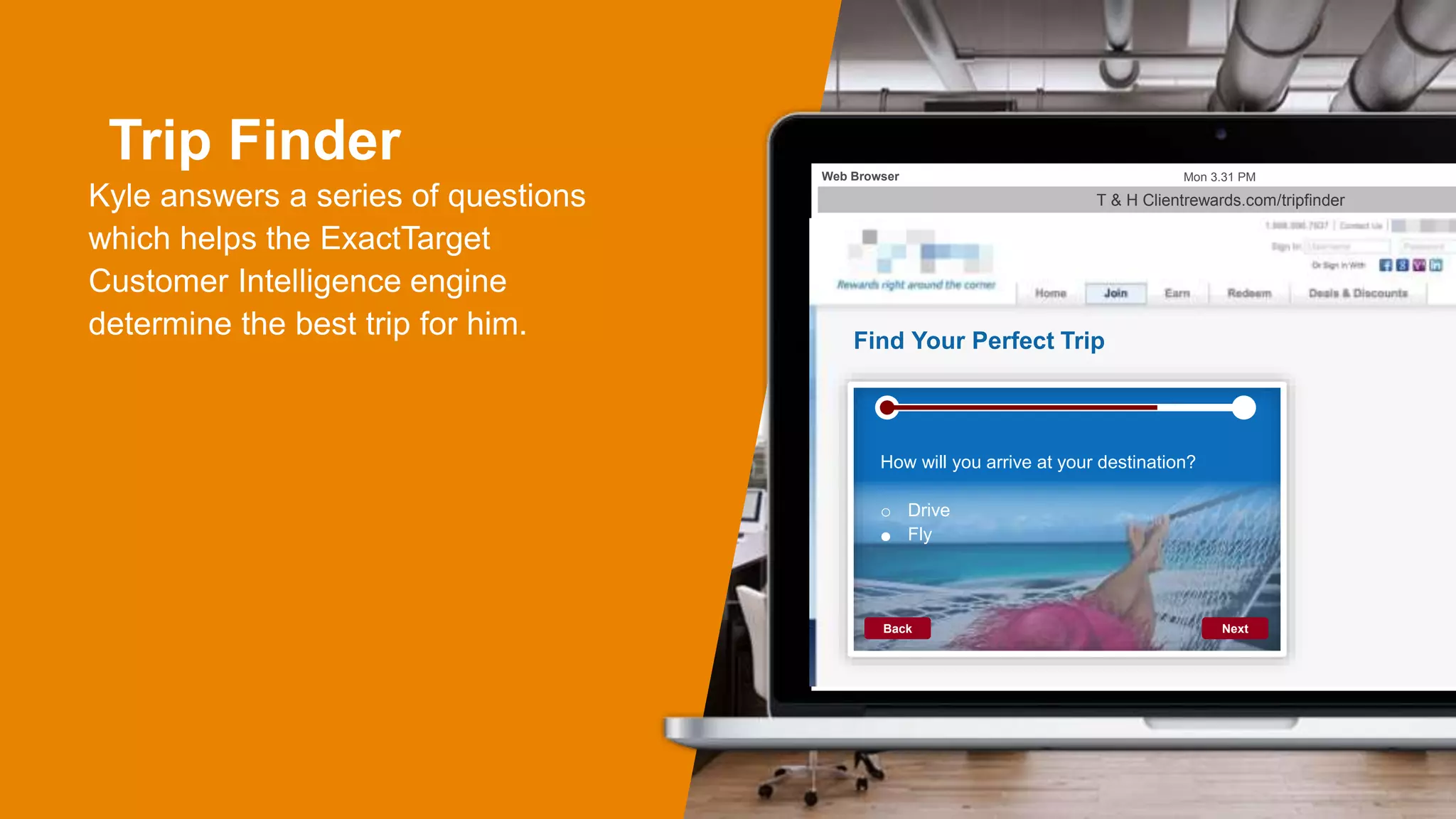 Trip Finder
Kyle answers a series of questions
which helps the ExactTarget
Customer Intelligence engine
determine the best trip for him.
T & H Clientrewards.com/tripfinder
Mon 3.31 PMWeb Browser
Find Your Perfect Trip
NextBack
How will you arrive at your destination?
o Drive
o Fly
 