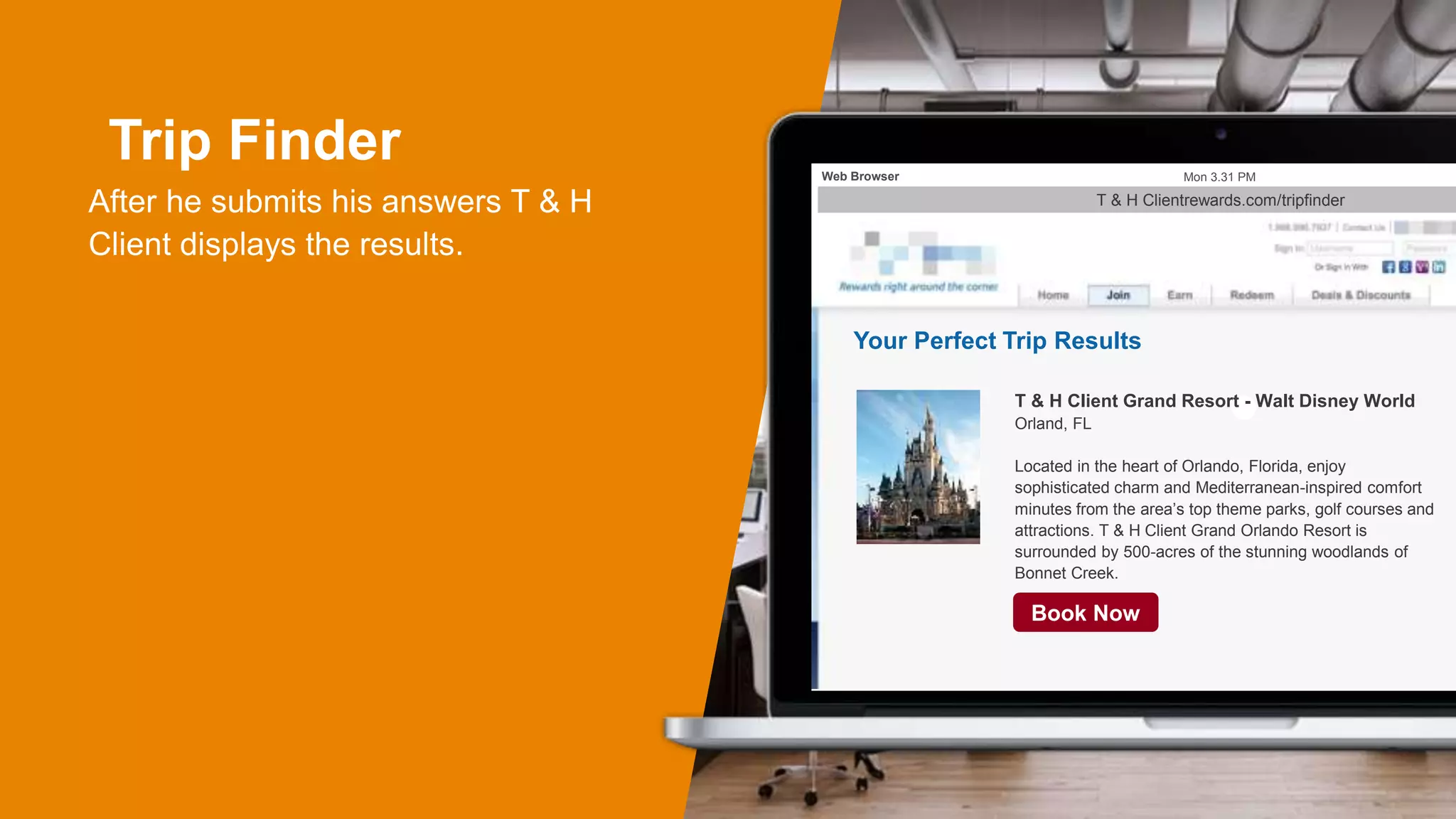 Trip Finder
After he submits his answers T & H
Client displays the results.
Mon 3.31 PMWeb Browser
Your Perfect Trip Results
T & H Client Grand Resort - Walt Disney World
Orland, FL
Located in the heart of Orlando, Florida, enjoy
sophisticated charm and Mediterranean-inspired comfort
minutes from the area’s top theme parks, golf courses and
attractions. T & H Client Grand Orlando Resort is
surrounded by 500-acres of the stunning woodlands of
Bonnet Creek.
Book Now
T & H Clientrewards.com/tripfinder
 