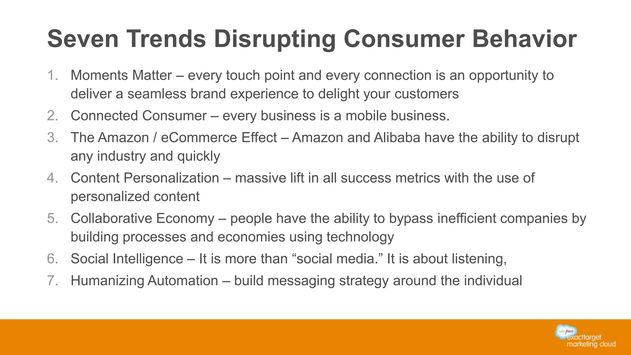 Seven Trends Disrupting Consumer Behavior
1. Moments Matter – every touch point and every connection is an opportunity to
deliver a seamless brand experience to delight your customers
2. Connected Consumer – every business is a mobile business.
3. The Amazon / eCommerce Effect – Amazon and Alibaba have the ability to disrupt
any industry and quickly
4. Content Personalization – massive lift in all success metrics with the use of
personalized content
5. Collaborative Economy – people have the ability to bypass inefficient companies by
building processes and economies using technology
6. Social Intelligence – It is more than “social media.” It is about listening,
7. Humanizing Automation – build messaging strategy around the individual
 