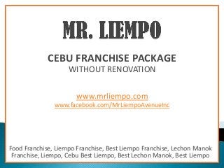 CEBU FRANCHISE PACKAGE
                    WITHOUT RENOVATION

                      www.mrliempo.com
               www.facebook.com/MrLiempoAvenueInc




Food Franchise, Liempo Franchise, Best Liempo Franchise, Lechon Manok
 Franchise, Liempo, Cebu Best Liempo, Best Lechon Manok, Best Liempo
 