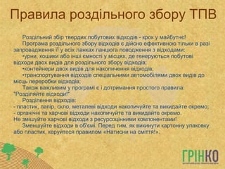 Правила роздільного збору ТПВ Роздільний збір твердих побутових відходів - крок у майбутнє!  Програма роздільного збору відходів є дійсно ефективною тільки в разі запровадження її у всіх ланках ланцюга поводження з відходами: урни, кошики або інші ємності у місцях, де генеруються побутові відходи двох видів для роздільного збору відходів;  контейнери двох видів для накопичення відходів;  транспортування відходів спеціальними автомобілями двох видів до місць переробки відходів;  Також важливим у програмі є і дотримання простого правила: &quot;Розділяйте відходи!&quot;  Розділення відходів:  - пластик, папір, скло, металеві відходи накопичуйте та викидайте окремо;  - органічні та харчові відходи накопичуйте та викидайте окремо.  Не змішуйте харчові відходи з ресурсоцінними компонентами! Зменшуйте відходи в об'ємі. Перед тим, як викинути картонну упаковку або пластик, керуйтеся правилом «Натисни на сміття!». 