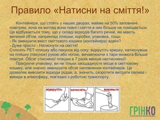 Правило «Натисни на сміття!» Контейнери, що стоять у наших дворах, майже на 50% заповнені повітрям, хоча на вигляд вони повні і сміття в них більше не поміщається. Це відбувається тому, що у складі відходів багато речей, які мають великий об'єм, наприклад пляшки, коробки, упаковка, тощо.  - Як зменшити вміст сміттєвого кошика (контейнера) вдвічі?  - Дуже просто - Натиснути на сміття!  Стисніть  PET -пляшку   або пакунок від соку: відкрутіть кришку, натиснувши на пляшку (пакунок) рукою або ногою, вичавлюючи з тари якомога більше повітря. Обсяг стисненої пляшки в 7 разів менше нестисненої!  Пресуючи упаковку, ви не тільки заощаджуєте місце в сміттєвому кошику, але значно зменшуєте обсяг наповнення контейнерів. Це дозволяє вивозити відходи рідше, а, значить, скоротити витрати палива і викиди в атмосферу, пов'язані з роботою транспорту.  