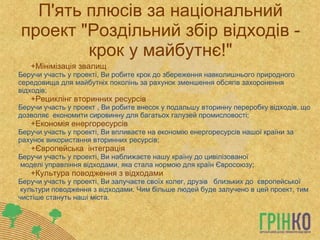 П'ять плюсів за національний проект &quot;Роздільний збір відходів - крок у майбутнє!&quot; Мінімізація звалищ   Беручи участь у проекті, Ви робите крок до збереження навколишнього природного середовища для майбутніх поколінь за рахунок зменшення обсягів захоронення відходів;  Рециклінг вторинних ресурсів   Беручи участь у проект , Ви робите внесок у подальшу вторинну переробку відходів, що дозволяє економити сировинну для багатьох галузей промисловості;  Економія енергоресурсів   Беручи участь у проекті, Ви впливаєте на економію енергоресурсів нашоїкраїни за рахунок використання вторинних ресурсів;  Європейська інтеграція  Беручи участь у проекті, Ви наближаєте нашу країну до цивілізованої моделіуправління відходами, яка стала нормою для країн Євросоюзу;  Культура поводження з відходами  Беручи участь у проекті, Ви залучаєте своїх колег, друзів  близьких до європейської культури поводження з відходами. Чим більше людей буде залучено в цей проект, тим чистіше стануть наші міста. 