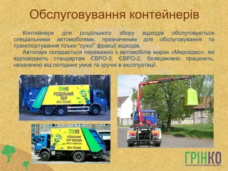Обслуговування контейнерів Контейнери для роздільного збору відходів обслуговуються спеціальними автомобілями, призначеним для обслуговування та транспортування тільки “сухої” фракції відходів. Автопарк складається переважно з автомобілів марки «Мерседес», які відповідають стандартам ЄВРО-3, ЄВРО-2, безвідмовно працюють, незалежно від погодних умов та зручні в експлуатації. 