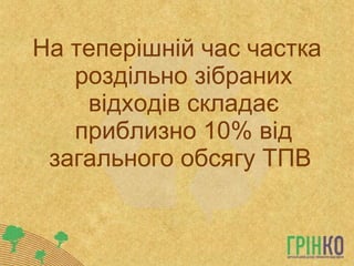 На теперішній час частка роздільно зібраних відходів складає приблизно 10% від загального обсягу ТПВ  
