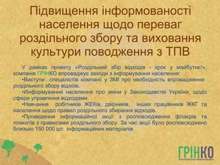 Підвищення інформованості населення щодо переваг роздільного збору та виховання культури поводження з ТПВ У рамках проекту «Роздільний збір відходів - крок у майбутнє!», компанія  ГРІН КО впроваджує заходи з інформування населення: Виступи  спецалістів компанії у ЗМІ про необхідність впровадження  роздільного збору відхоів. Информування населення про зміни у Законодавстві України, щодо сфери управління відходами. Навчання  робітників ЖЕКів, двірників,  інших працівників ЖКГ та населення щодо правил роздільного збирання відходів. Проведення інформаційної акції з росповсюдження флаєрів та плакатів з правилами роздільного збору.  За час акції було росповсюджено близько 150 000 шт. інформаційних матеріалів. 