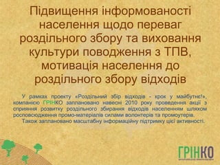 Підвищення інформованості населення щодо переваг роздільного збору та виховання культури поводження з ТПВ, мотивація населення до роздільного збору відходів У рамках проекту «Роздільний збір відходів - крок у майбутнє!», компанією  ГРІН КО заплановано навесні 2010 року проведення акції з сприяння розвитку роздільного збирання відходів населенням шляхом росповсюдження промо-матеріалів силами волонтерів та промоутерів. Також заплановано масштабну інформаційну підтримку цієї активності. 