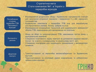 Експансія у регіони Поглиблення ступеню переробки ТПВ “ Програма 0 відходів” Додаткові послуги Фокус на зборі та транспортуванні ТПВ, завоювання частки ринку у муніципальних компаній Створення позитивного іміджу компанії за допомогою надання якісних послуг  та  участи у громадському та соціальному житті  міст. Створення платформи для подальшого проникнення у високодохідні сегменти Стратегічна мета Стати компанією №1  в Україні з переробки відходів Впровадження роздільного збору і будівництво сортувальних станцій для вилучення вторинної сировини і повернення її у обіг народного господарства  Будівництво комплексів з переробки ТПВ для для виробництва альтернативного палива, біогазу, добрив та інше Впровадження інноваційних технологій для радикального зменшення обсягів ТПВ, призначених для захоронення на полігонах Транспортування та переробка великогабаритних та будівельних відходів Транспортування та утилізація рідких комунальних та небезпечних промислових відходів 