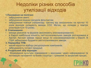 Недоліки різних способів утилізації відходів  1.Поховання на полігоні: забруднення землі; забруднення водних ресурсів фільтратом; забруднення повітря (наприклад: третину від захоронених на протязі 10 років відходів складають викиди СО2. Метан, що попадає у повітря розкладається 10 років). 2. Спалювання: викиди діоксинів та фуранів (викликають онкозахворювання); в Європі найбільша кількість сміттєспалювальних заводів розташована в Австрії. Австрія займає перше місце по онкозахворюванням у Європі. В США заборонено будувати сміттєспалювальні заводи. 3. Переробка ТПВ: малий відсоток відбору ресурсоцінних компоненів; забрудненість готової продукції.  4. Роздільний збір відходів: Формування культури поводження з відходами через інформування та мотивацію населення та бізнес структур – тривалий та затратний процес. 