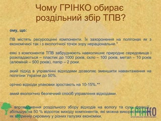 Чому ГРІНКО обирає  роздільний збір ТПВ? Тому, що: ТПВ містять ресурсоцінні компоненти. Їх захоронення на полігонах як з економічної так і з екологічної точок зору нераціональне.* Деякі з компонентів ТПВ забруднюють навколишнє природне середовище і розкладаються – пластик до 1000 років, скло – 100 років, метал – 10 років (алюміній – 500 років), папір – 2 роки. Такий підхід в управлінні відходами дозволяє зменшити навантаження на полігони України до 50%. Щорічно відходи упаковки зростають на 10-15%.**  Самий екологічно безпечний спосіб управління відходами. * - впровадження роздільного збору відходів на вологу та суху фракції, збільшує на 50 % відсоток виходу компонентів, які можна використовувати як вторинну сировину у різних галузях економіки. ** - щоденно в світі виробляється 93 млн. одиниць харчової упаковки, якщо розкласти її тонким шаром по  поверхні землі то вона займе площу приблизно 45 000 км2 – це територія московської області. 