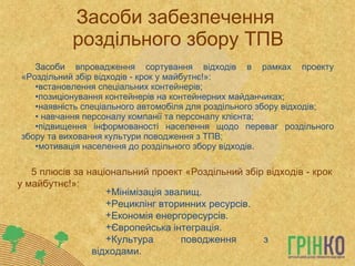 Засоби забезпечення  роздільного збору ТПВ Засоби впровадження сортування відходів в рамках проекту «Роздільний збір відходів - крок у майбутнє!»: встановлення спеціальних контейнерів; позиціонування контейнерів на контейнерних майданчиках; наявність спеціального автомобіля для роздільного збору відходів; навчання персоналу компанії та персоналу клієнта; підвищення інформованості населення щодо переваг роздільного збору та виховання культури поводження з ТПВ; мотивація населення до роздільного збору відходів. Мінімізація звалищ. Рециклінг вторинних ресурсів. Економія енергоресурсів. Європейська інтеграція. Культура поводження з відходами. 5 плюсів за національний проект «Роздільний збір відходів - крок у майбутнє!»: 