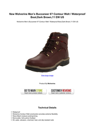 New Wolverine Men’s Buccaneer 6? Contour Welt / Waterproof
               Boot,Dark Brown,11 EW US
       Wolverine Men’s Buccaneer 6? Contour Welt / Waterproof Boot,Dark Brown,11 EW US




                                          View large image




                                        Product By Wolverine




                                      Technical Details
  Wateproof
  Wolverine Contour Welt consrtuction provides extreme flexibility
  Wave Mesh moisture wicking lining
  Removable, full-cushion footbed
  Oil, water, abrasion, chemical, heat, and slip resistant sole
 