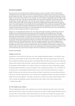 Descriptive paragraph
On one corner of my dresser sits a smiling toy clown on a tiny unicycle--a gift I received last
Christmas from a close friend. The clown's short yellow hair, made of yarn, covers its ears but is
parted above the eyes. The blue eyes are outlined in black with thin, dark lashes flowing from the
brows. It has cherry-red cheeks, nose, and lips, and its broad grin disappears into the wide, white
ruffle around its neck. The clown wears a fluffy, two-tone nylon costume. The left side of the outfit
is light blue, and the right side is red. The two colors merge in a dark line that runs down the
center of the small outfit. Surrounding its ankles and disguising its long black shoes are big pink
bows. The white spokes on the wheels of the unicycle gather in the center and expand to the black
tire so that the wheel somewhat resembles the inner half of a grapefruit. The clown and unicycle
together stand about a foot high. As a cherished gift from my good friend Tran, this colorful figure
greets me with a smile every time I enter my room.
Gregory is my beautiful gray Persian cat. He walks with pride and grace, performing a dance of
disdain as he slowly lifts and lowers each paw with the delicacy of a ballet dancer. His pride,
however, does not extend to his appearance, for he spends most of his time indoors watching
television and growing fat. He enjoys TV commercials, especially those for Meow Mix and 9 Lives.
His familiarity with cat food commercials has led him to reject generic brands of cat food in favor
of only the most expensive brands. Gregory is as finicky about visitors as he is about what he eats,
befriending some and repelling others. He may snuggle up against your ankle, begging to be
petted, or he may imitate a skunk and stain your favorite trousers. Gregory does not do this to
establish his territory, as many cat experts think, but to humiliate me because he is jealous of my
friends. After my guests have fled, I look at the old fleabag snoozing and smiling to himself in front
of the television set, and I have to forgive him for his obnoxious, but endearing, habits.
Narrative paragraph
Peddling On My Own
Learning how to ride a bike for the first time was a nerve racking independent moment. I was about five years
old when my sisterinformed me that I was too old to still be riding a bike with training wheels. That was the
time I decided not to depend on them anymore. Even though I had some doubt,my sister and I went outside and
started to take the little wheels off my bike. After my bike went through the transformation, I was now ready for
the big moment. With butterflies in my stomach, I slowly got on the bike, and with my shaky hands,I gripped
the handles tightly. Meanwhile my sisterwas holding on to me to help keep my balance. I was so afraid the she
would let go, yet I was determined to ride this bike on my own. Next with a little push from her, I started to
peddle. The faster my bike went the faster my heart raced. Finally I looked back nervously and noticed that my
sisterlet go of my bike a long time ago. I was so excited that I accomplished freedom on my bike that I forgot to
peddle. The next step I remember, I was lying on the ground,yet I did not care because of the adrenaline rush.I
will never forget the exhilarating moment and growing up stage of riding a bike without training wheels.
~© Fallon Fauque 2005~
My Most Embarrassing Moment
The most embarrassing moment of my sophomore year was how I earned my nick name, Crash. It all started
right after schoolwhen I turned on to the busiest street by the school.First I pulled up right behind this truck at a
stop sign.After a second,a fellow older student told me that I was really close and that I was going to hit the
truck in front of me. At the moment I was trying to tell the kid that I was giving a ride to to get back in the car
 