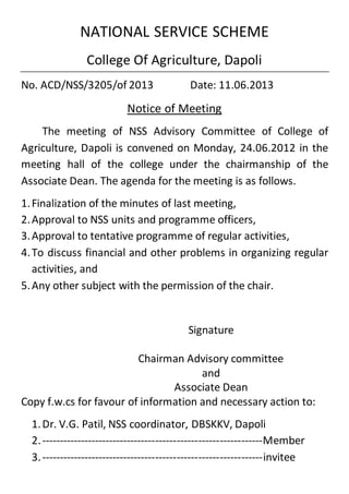 NATIONAL SERVICE SCHEME
College Of Agriculture, Dapoli
No. ACD/NSS/3205/of 2013 Date: 11.06.2013
Notice of Meeting
The meeting of NSS Advisory Committee of College of
Agriculture, Dapoli is convened on Monday, 24.06.2012 in the
meeting hall of the college under the chairmanship of the
Associate Dean. The agenda for the meeting is as follows.
1.Finalization of the minutes of last meeting,
2.Approval to NSS units and programme officers,
3.Approval to tentative programme of regular activities,
4.To discuss financial and other problems in organizing regular
activities, and
5.Any other subject with the permission of the chair.
Signature
Chairman Advisory committee
and
Associate Dean
Copy f.w.cs for favour of information and necessary action to:
1.Dr. V.G. Patil, NSS coordinator, DBSKKV, Dapoli
2.--------------------------------------------------------------Member
3.--------------------------------------------------------------invitee
 