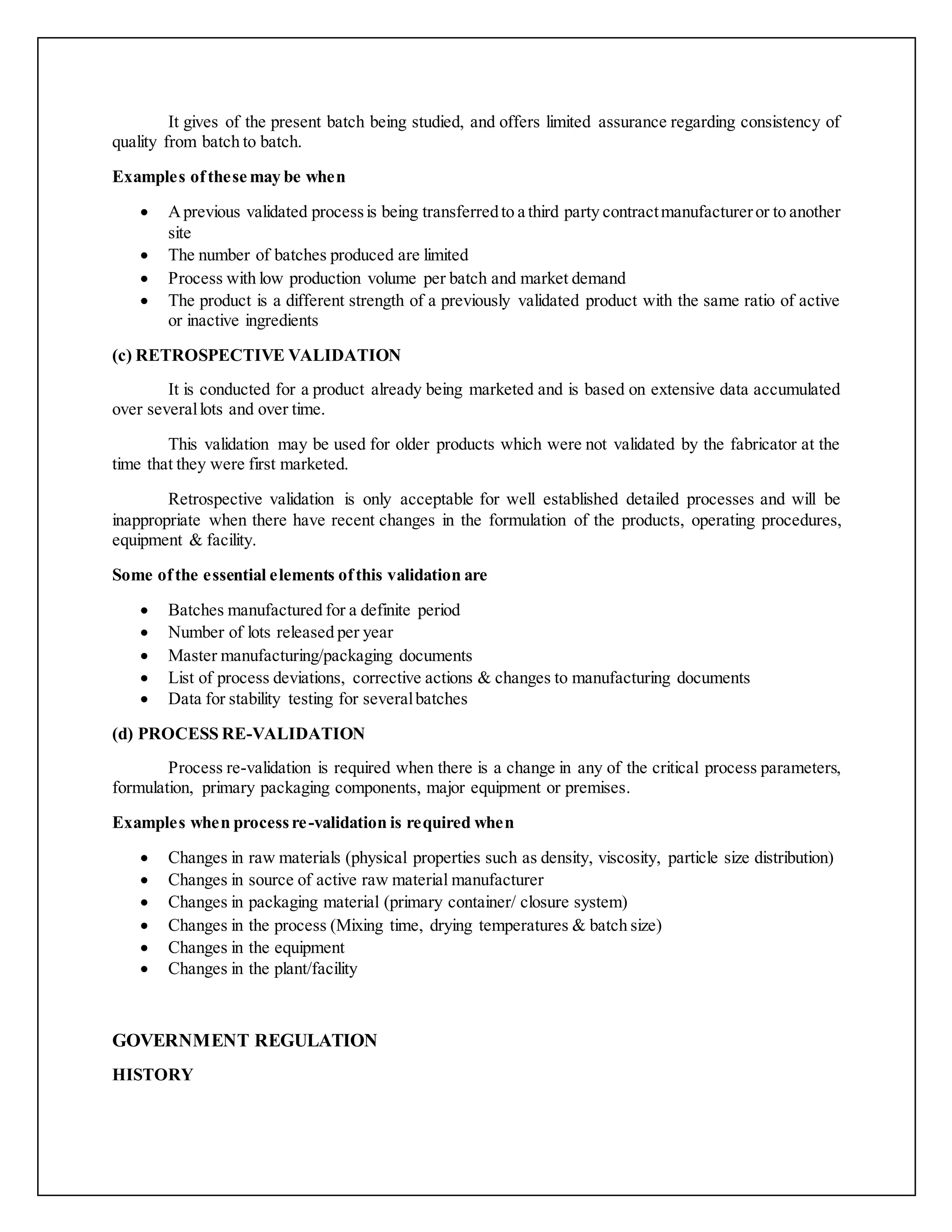 It gives of the present batch being studied, and offers limited assurance regarding consistency of
quality from batch to batch.
Examples ofthese may be when
 Aprevious validated processis being transferredto a third party contractmanufactureror to another
site
 The number of batches produced are limited
 Process with low production volume per batch and market demand
 The product is a different strength of a previously validated product with the same ratio of active
or inactive ingredients
(c) RETROSPECTIVE VALIDATION
It is conducted for a product already being marketed and is based on extensive data accumulated
over severallots and over time.
This validation may be used for older products which were not validated by the fabricator at the
time that they were first marketed.
Retrospective validation is only acceptable for well established detailed processes and will be
inappropriate when there have recent changes in the formulation of the products, operating procedures,
equipment & facility.
Some ofthe essential elements ofthis validation are
 Batches manufactured for a definite period
 Number of lots released per year
 Master manufacturing/packaging documents
 List of process deviations, corrective actions & changes to manufacturing documents
 Data for stability testing for severalbatches
(d) PROCESS RE-VALIDATION
Process re-validation is required when there is a change in any of the critical process parameters,
formulation, primary packaging components, major equipment or premises.
Examples when processre-validation is required when
 Changes in raw materials (physical properties such as density, viscosity, particle size distribution)
 Changes in source of active raw material manufacturer
 Changes in packaging material (primary container/ closure system)
 Changes in the process (Mixing time, drying temperatures & batch size)
 Changes in the equipment
 Changes in the plant/facility
GOVERNMENT REGULATION
HISTORY
 
