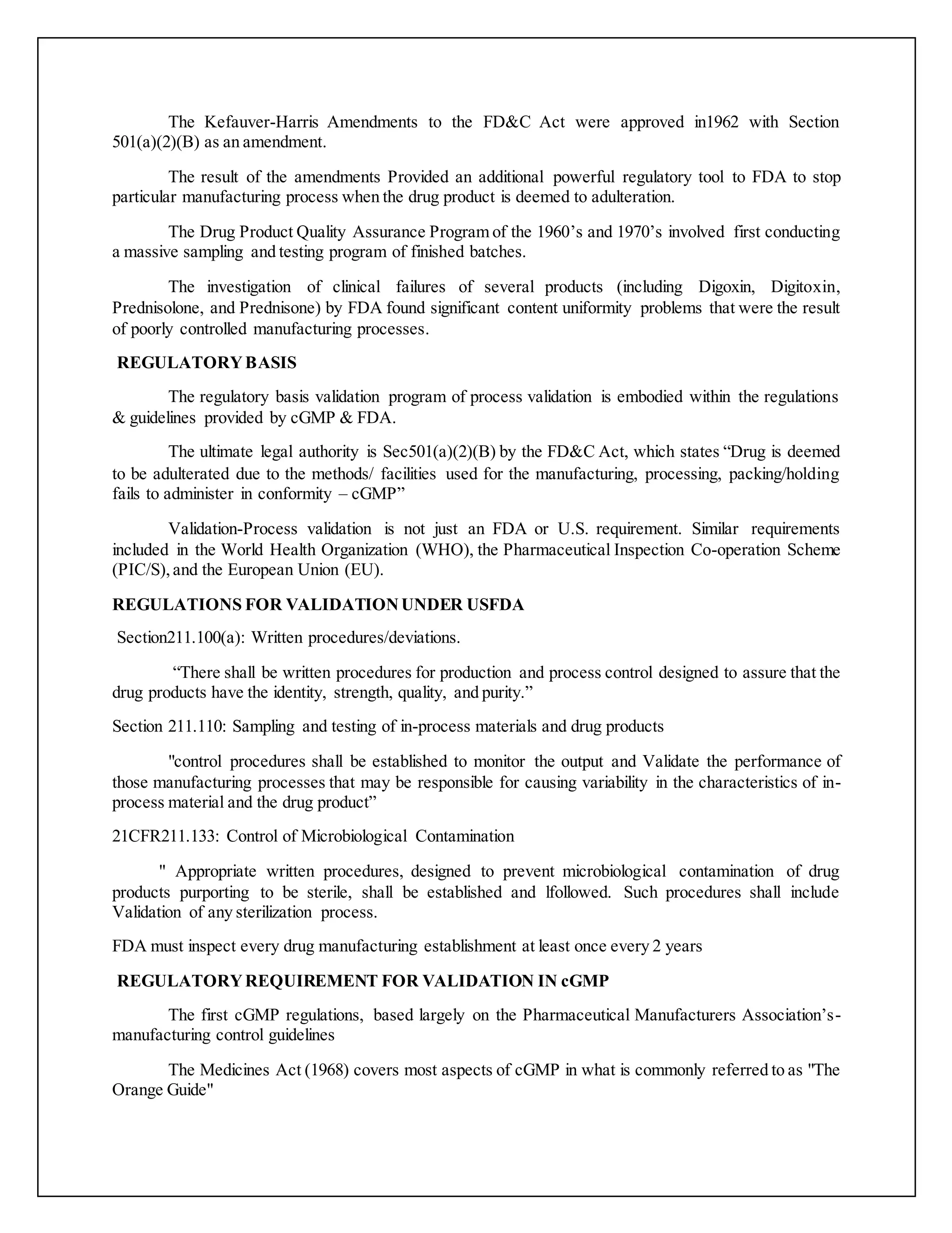 The Kefauver-Harris Amendments to the FD&C Act were approved in1962 with Section
501(a)(2)(B) as an amendment.
The result of the amendments Provided an additional powerful regulatory tool to FDA to stop
particular manufacturing process when the drug product is deemed to adulteration.
The Drug Product Quality Assurance Program of the 1960’s and 1970’s involved first conducting
a massive sampling and testing program of finished batches.
The investigation of clinical failures of several products (including Digoxin, Digitoxin,
Prednisolone, and Prednisone) by FDA found significant content uniformity problems that were the result
of poorly controlled manufacturing processes.
REGULATORYBASIS
The regulatory basis validation program of process validation is embodied within the regulations
& guidelines provided by cGMP & FDA.
The ultimate legal authority is Sec501(a)(2)(B) by the FD&C Act, which states “Drug is deemed
to be adulterated due to the methods/ facilities used for the manufacturing, processing, packing/holding
fails to administer in conformity – cGMP”
Validation-Process validation is not just an FDA or U.S. requirement. Similar requirements
included in the World Health Organization (WHO), the Pharmaceutical Inspection Co-operation Scheme
(PIC/S),and the European Union (EU).
REGULATIONS FOR VALIDATIONUNDER USFDA
Section211.100(a): Written procedures/deviations.
“There shall be written procedures for production and process control designed to assure that the
drug products have the identity, strength, quality, and purity.”
Section 211.110: Sampling and testing of in-process materials and drug products
"control procedures shall be established to monitor the output and Validate the performance of
those manufacturing processes that may be responsible for causing variability in the characteristics of in-
process material and the drug product”
21CFR211.133: Control of Microbiological Contamination
" Appropriate written procedures, designed to prevent microbiological contamination of drug
products purporting to be sterile, shall be established and lfollowed. Such procedures shall include
Validation of any sterilization process.
FDA must inspect every drug manufacturing establishment at least once every 2 years
REGULATORYREQUIREMENT FOR VALIDATION IN cGMP
The first cGMP regulations, based largely on the Pharmaceutical Manufacturers Association’s-
manufacturing control guidelines
The Medicines Act (1968) covers most aspects of cGMP in what is commonly referred to as "The
Orange Guide"
 