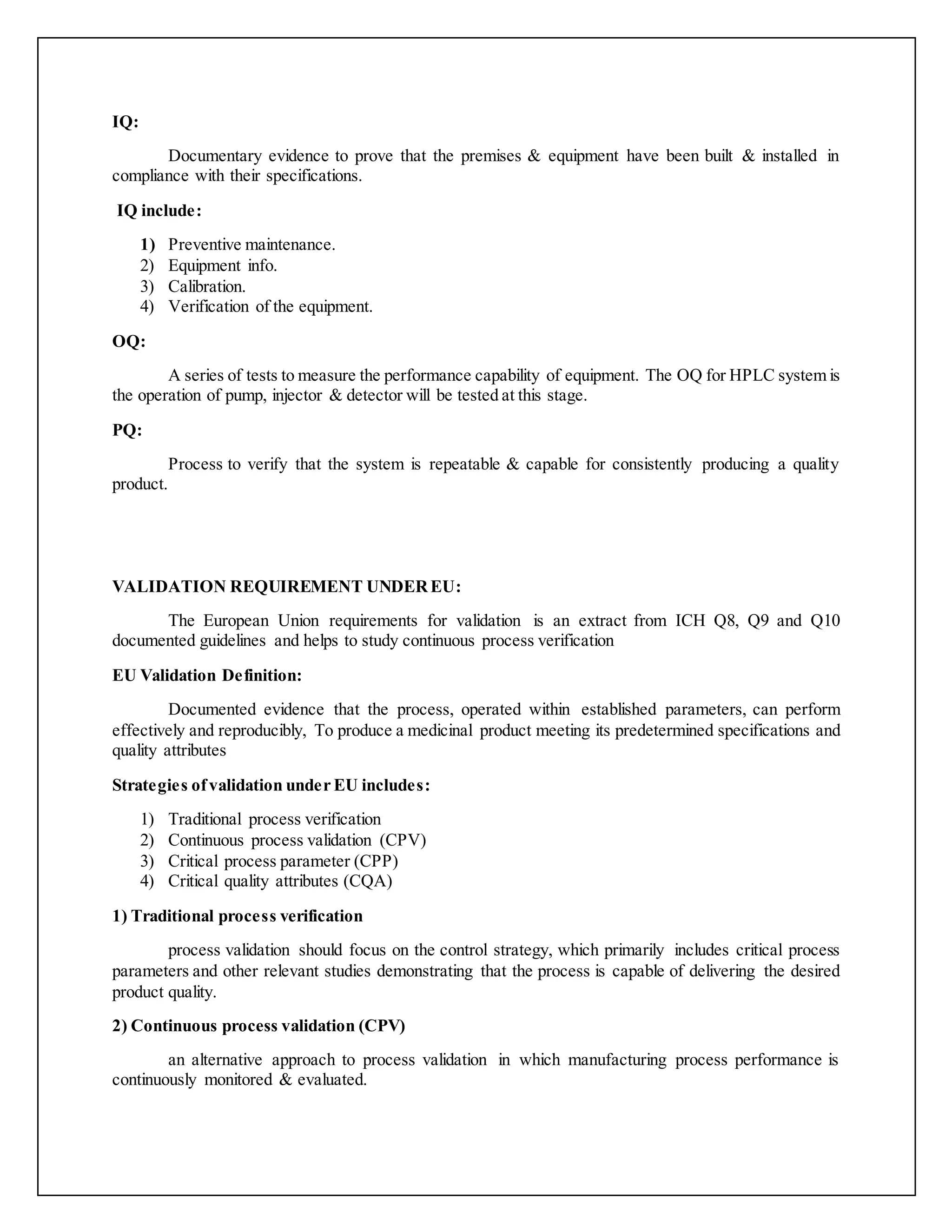 IQ:
Documentary evidence to prove that the premises & equipment have been built & installed in
compliance with their specifications.
IQ include:
1) Preventive maintenance.
2) Equipment info.
3) Calibration.
4) Verification of the equipment.
OQ:
A series of tests to measure the performance capability of equipment. The OQ for HPLC system is
the operation of pump, injector & detector will be tested at this stage.
PQ:
Process to verify that the system is repeatable & capable for consistently producing a quality
product.
VALIDATION REQUIREMENT UNDEREU:
The European Union requirements for validation is an extract from ICH Q8, Q9 and Q10
documented guidelines and helps to study continuous process verification
EU Validation Definition:
Documented evidence that the process, operated within established parameters, can perform
effectively and reproducibly, To produce a medicinal product meeting its predetermined specifications and
quality attributes
Strategies ofvalidation under EU includes:
1) Traditional process verification
2) Continuous process validation (CPV)
3) Critical process parameter (CPP)
4) Critical quality attributes (CQA)
1) Traditional process verification
process validation should focus on the control strategy, which primarily includes critical process
parameters and other relevant studies demonstrating that the process is capable of delivering the desired
product quality.
2) Continuous process validation (CPV)
an alternative approach to process validation in which manufacturing process performance is
continuously monitored & evaluated.
 