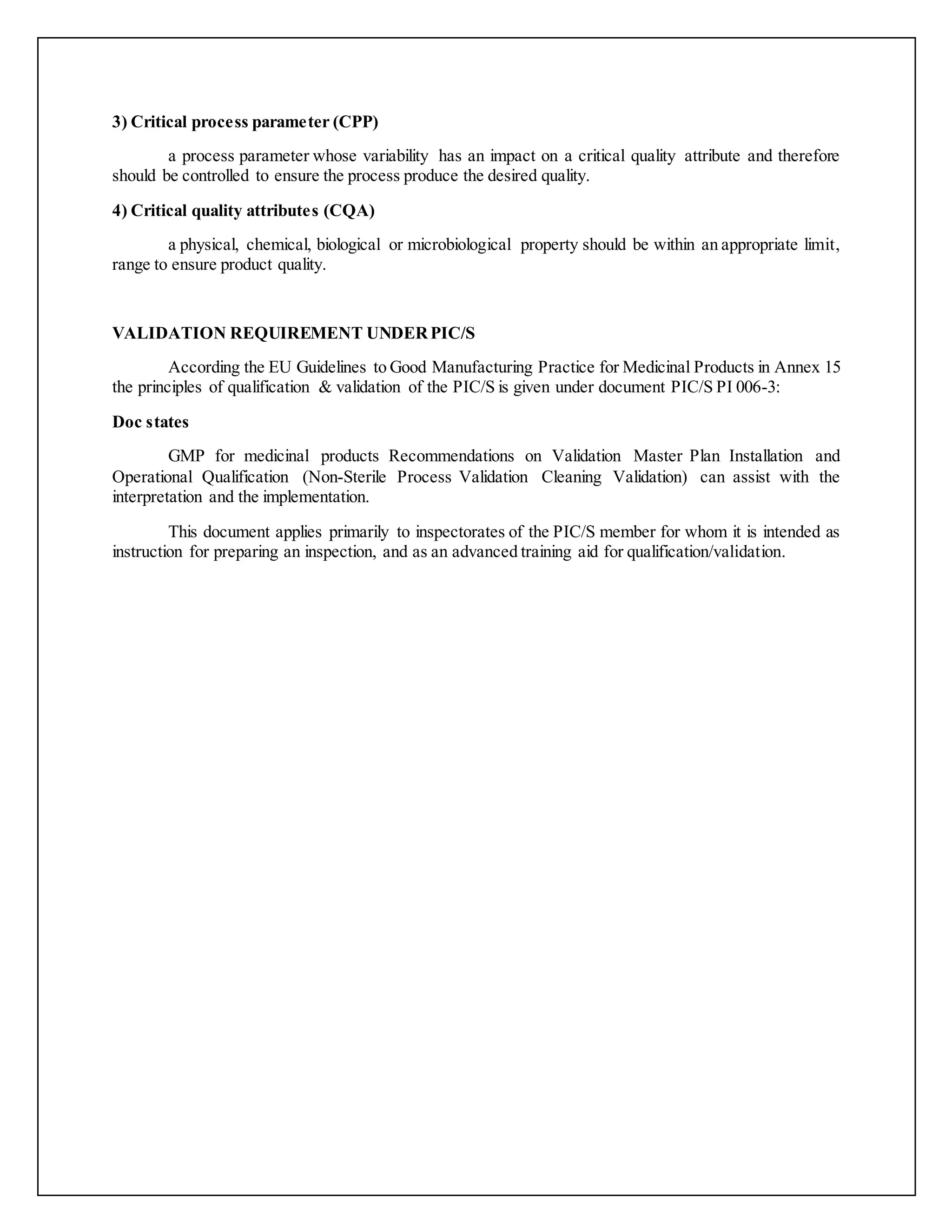 3) Critical process parameter (CPP)
a process parameter whose variability has an impact on a critical quality attribute and therefore
should be controlled to ensure the process produce the desired quality.
4) Critical quality attributes (CQA)
a physical, chemical, biological or microbiological property should be within an appropriate limit,
range to ensure product quality.
VALIDATION REQUIREMENT UNDERPIC/S
According the EU Guidelines to Good Manufacturing Practice for Medicinal Products in Annex 15
the principles of qualification & validation of the PIC/S is given under document PIC/S PI 006-3:
Doc states
GMP for medicinal products Recommendations on Validation Master Plan Installation and
Operational Qualification (Non-Sterile Process Validation Cleaning Validation) can assist with the
interpretation and the implementation.
This document applies primarily to inspectorates of the PIC/S member for whom it is intended as
instruction for preparing an inspection, and as an advanced training aid for qualification/validation.
 