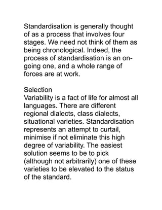 Standardisation is generally thought
of as a process that involves four
stages. We need not think of them as
being chronological. Indeed, the
process of standardisation is an ongoing one, and a whole range of
forces are at work.
Selection
Variability is a fact of life for almost all
languages. There are different
regional dialects, class dialects,
situational varieties. Standardisation
represents an attempt to curtail,
minimise if not eliminate this high
degree of variability. The easiest
solution seems to be to pick
(although not arbitrarily) one of these
varieties to be elevated to the status
of the standard.

 