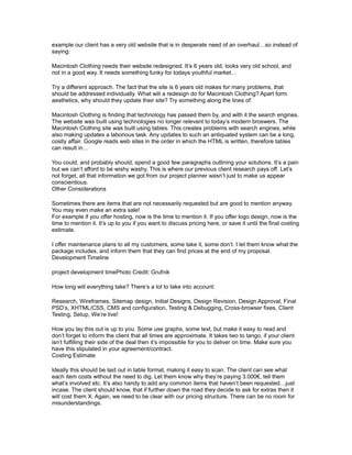 example our client has a very old website that is in desperate need of an overhaul…so instead of 
saying: 
Macintosh Clothing needs their website redesigned. It’s 6 years old, looks very old school, and 
not in a good way. It needs something funky for todays youthful market… 
Try a different approach. The fact that the site is 6 years old makes for many problems, that 
should be addressed individually. What will a redesign do for Macintosh Clothing? Apart form 
aesthetics, why should they update their site? Try something along the lines of: 
Macintosh Clothing is finding that technology has passed them by, and with it the search engines. 
The website was built using technologies no longer relevant to today’s modern broswers. The 
Macintosh Clothing site was built using tables. This creates problems with search engines, while 
also making updates a laborious task. Any updates to such an antiquated system can be a long, 
costly affair. Google reads web sites in the order in which the HTML is written, therefore tables 
can result in… 
You could, and probably should, spend a good few paragraphs outlining your solutions. It’s a pain 
but we can’t afford to be wishy washy. This is where our previous client research pays off. Let’s 
not forget, all that information we got from our project planner wasn’t just to make us appear 
conscientious. 
Other Considerations 
Sometimes there are items that are not necessarily requested but are good to mention anyway. 
You may even make an extra sale! 
For example if you offer hosting, now is the time to mention it. If you offer logo design, now is the 
time to mention it. It’s up to you if you want to discuss pricing here, or save it until the final costing 
estimate. 
I offer maintenance plans to all my customers, some take it, some don’t. I let them know what the 
package includes, and inform them that they can find prices at the end of my proposal. 
Development Timeline 
project development timePhoto Credit: Grufnik 
How long will everything take? There’s a lot to take into account: 
Research, Wireframes, Sitemap design, Initial Designs, Design Revision, Design Approval, Final 
PSD’s, XHTML/CSS, CMS and configuration, Testing & Debugging, Cross-browser fixes, Client 
Testing, Setup, We’re live! 
How you lay this out is up to you. Some use graphs, some text, but make it easy to read and 
don’t forget to inform the client that all times are approximate. It takes two to tango, if your client 
isn’t fulfilling their side of the deal then it’s impossible for you to deliver on time. Make sure you 
have this stipulated in your agreement/contract. 
Costing Estimate 
Ideally this should be laid out in table format, making it easy to scan. The client can see what 
each item costs without the need to dig. Let them know why they’re paying 3.000€, tell them 
what’s involved etc. It’s also handy to add any common items that haven’t been requested…just 
incase. The client should know, that if further down the road they decide to ask for extras then it 
will cost them X. Again, we need to be clear with our pricing structure. There can be no room for 
misunderstandings. 
 