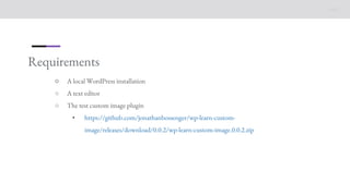 Requirements
○ A local WordPress installation
○ A text editor
○ The test custom image plugin
• https://github.com/jonathanbossenger/wp-learn-custom-
image/releases/download/0.0.2/wp-learn-custom-image.0.0.2.zip
 