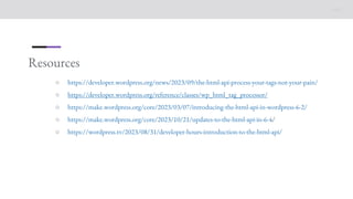 Resources
○ https://developer.wordpress.org/news/2023/09/the-html-api-process-your-tags-not-your-pain/
○ https://developer.wordpress.org/reference/classes/wp_html_tag_processor/
○ https://make.wordpress.org/core/2023/03/07/introducing-the-html-api-in-wordpress-6-2/
○ https://make.wordpress.org/core/2023/10/21/updates-to-the-html-api-in-6-4/
○ https://wordpress.tv/2023/08/31/developer-hours-introduction-to-the-html-api/
 