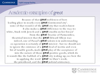 Academic examples of  great   Because of that  great  nobleness of hers leading place in nearly every  great  Continental city'. some of that wonder of the  great  city that readers know  It also makes a  great  difference to the way we  white, Stuck with Jewels and a  great  crucifix on her breast'  From the  great  Treatise of Parmenides; theatrical interest that the  great  Edward Alleyn was indeed, one of Pascal's  great  talents is in understanding  co-operation is certainly of  great  interest - but we should not to ignore the existence of a  great  deal of inertia and even  list of taxable goods, made  great  play of the acceptance of  into the nature of those  great  positive goods, which do it sounds like the hubbub of a  great  city waking up; see how the in applying the word ` great ' to Clare's work. the priesthood, and the  great  judicial aristocracy. 