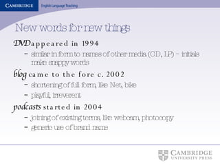 New words for new things DVD  appeared in 1994 similar in form to names of other media (CD, LP) – initials make snappy words blog  came to the fore c. 2002 shortening of full form, like Net, bike  playful, irreverent podcasts  started in 2004 joining of existing terms, like webcam, photocopy generic use of brand name   