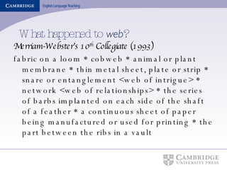 What happened to  web ? Merriam-Webster’s 10 th  Collegiate (1993) fabric on a loom * cobweb * animal or plant membrane * thin metal sheet, plate or strip * snare or entanglement <web of intrigue> * network <web of relationships> * the series of barbs implanted on each side of the shaft of a feather * a continuous sheet of paper being manufactured or used for printing * the part between the ribs in a vault 