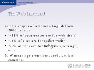 The Web happened using a corpus of American English from 2000 or later: > 55% of occurrences are for web site(s) < 4% of cites are for  spider’s web(s) < 2% of cites are for  web of  (lies, revenge, etc) M-W meanings aren’t outdated, just less common. 