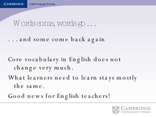 Words come, words go . . . . . . and some come back again Core vocabulary in English does not change very much. What learners need to learn stays mostly the same. Good news for English teachers! 