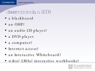 classroom tools, c. 2008 a blackboard an OHP? an audio CD player? a DVD player a computer? Internet access? an Interactive Whiteboard? wikis? LMSs? interactive workbooks? 